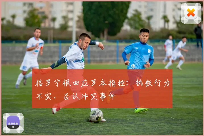 格罗宁根回应罗本指控：执教行为不实，否认冲突事件