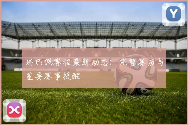 姆巴佩赛程最新动态：完整赛历与重要赛事提醒