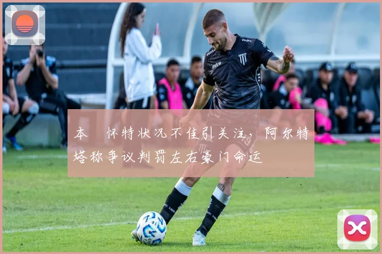本・怀特状况不佳引关注，阿尔特塔称争议判罚左右豪门命运