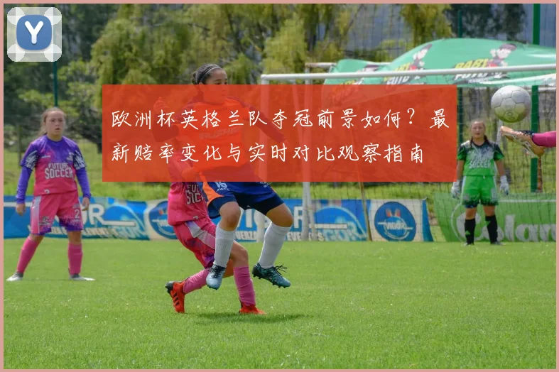 欧洲杯英格兰队夺冠前景如何？最新赔率变化与实时对比观察指南