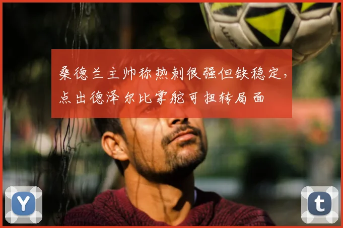 桑德兰主帅称热刺很强但缺稳定，点出德泽尔比掌舵可扭转局面