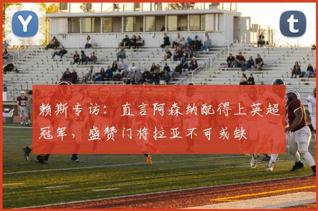 赖斯专访：直言阿森纳配得上英超冠军，盛赞门将拉亚不可或缺