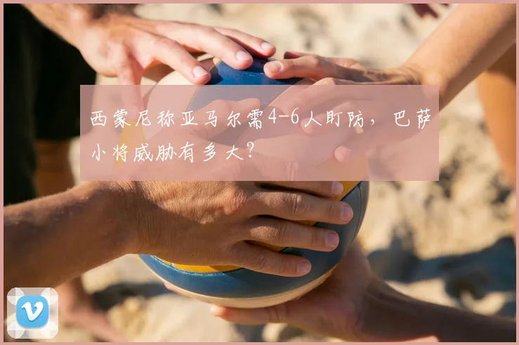 西蒙尼称亚马尔需4-6人盯防,巴萨小将威胁有多大?