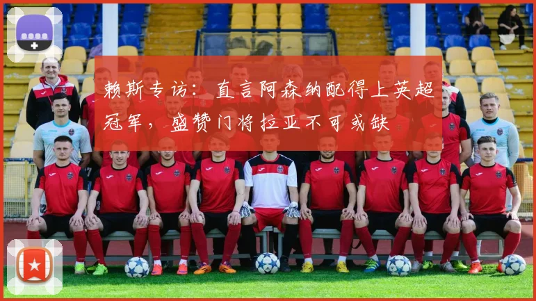 赖斯专访:直言阿森纳配得上英超冠军,盛赞门将拉亚不可或缺