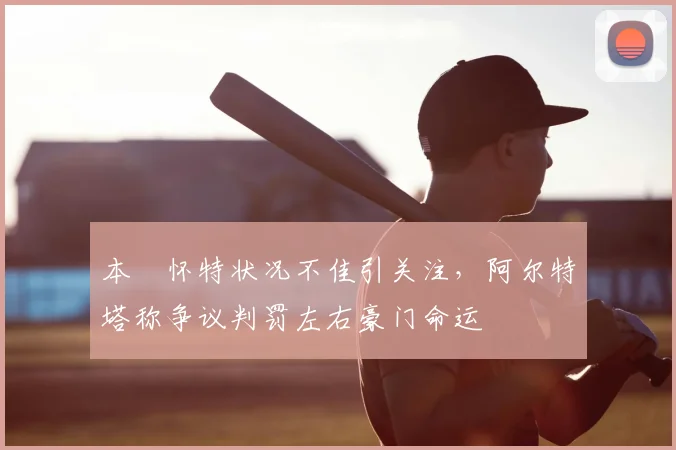 本・怀特状况不佳引关注,阿尔特塔称争议判罚左右豪门命运