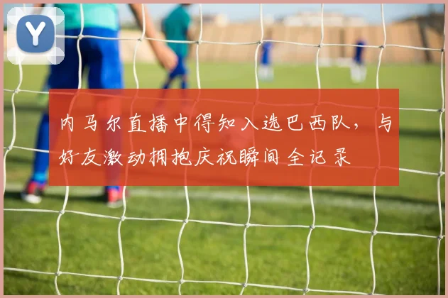 内马尔直播中得知入选巴西队,与好友激动拥抱庆祝瞬间全记录