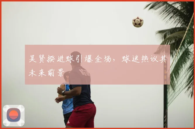 吴贤揆进球引爆全场,球迷热议其未来前景